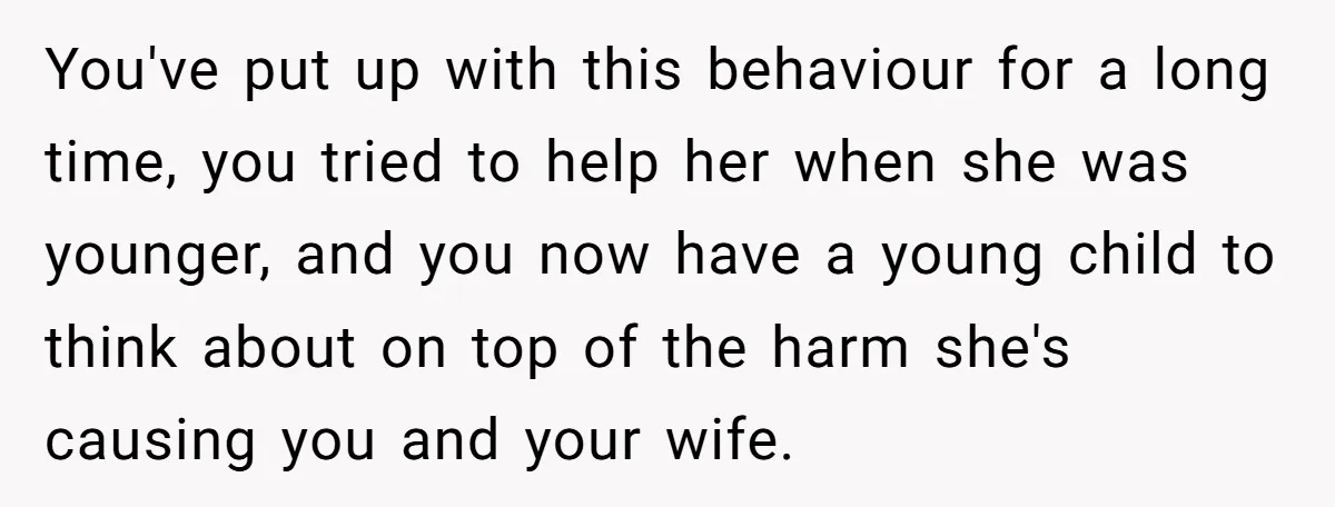 You've put up with this behaviour for a long time, you tried to help her when she was younger, and you now have a young child to think about on...