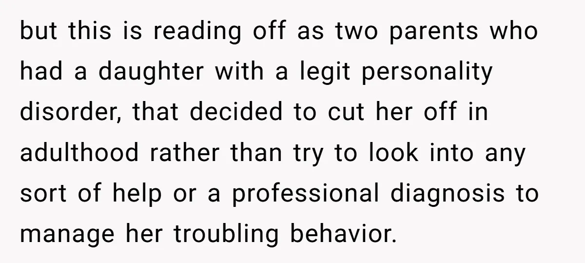 but this is reading off as two parents who had a daughter with a legit personality disorder, that decided to cut her off in adulthood rather than try to look...