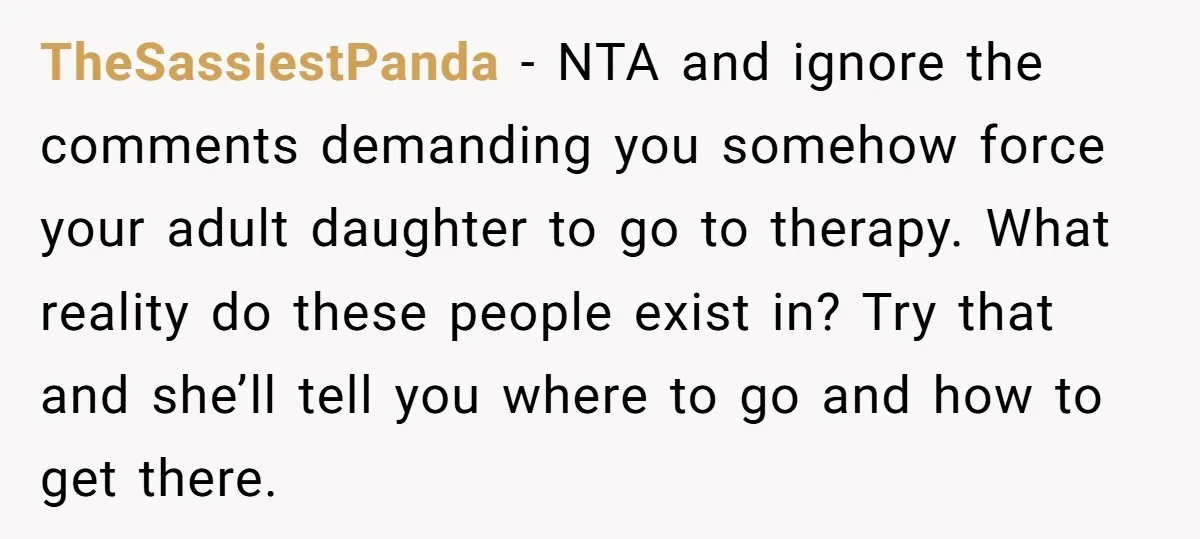 TheSassiestPanda − NTA and ignore the comments demanding you somehow force your adult daughter to go to therapy. What reality do these people exist in? Try that and she’ll tell...