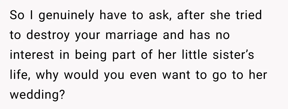 So I genuinely have to ask, after she tried to destroy your marriage and has no interest in being part of her little sister’s life, why would you even want...