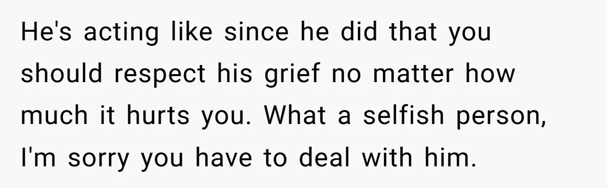 He's acting like since he did that you should respect his grief no matter how much it hurts you. What a selfish person, I'm sorry you have to deal with...