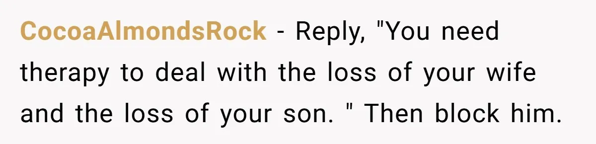 CocoaAlmondsRock − Reply, "You need therapy to deal with the loss of your wife and the loss of your son. " Then block him.