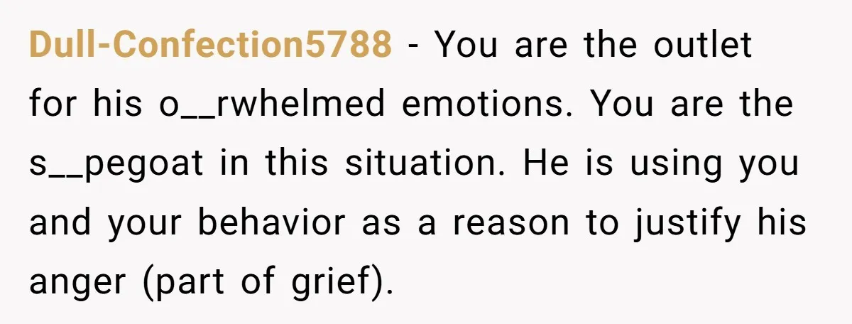 Dull-Confection5788 − You are the outlet for his o__rwhelmed emotions. You are the s__pegoat in this situation. He is using you and your behavior as a reason to justify his...