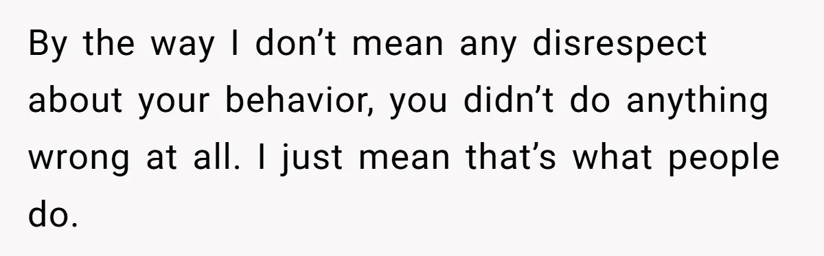 By the way I don’t mean any disrespect about your behavior, you didn’t do anything wrong at all. I just mean that’s what people do.