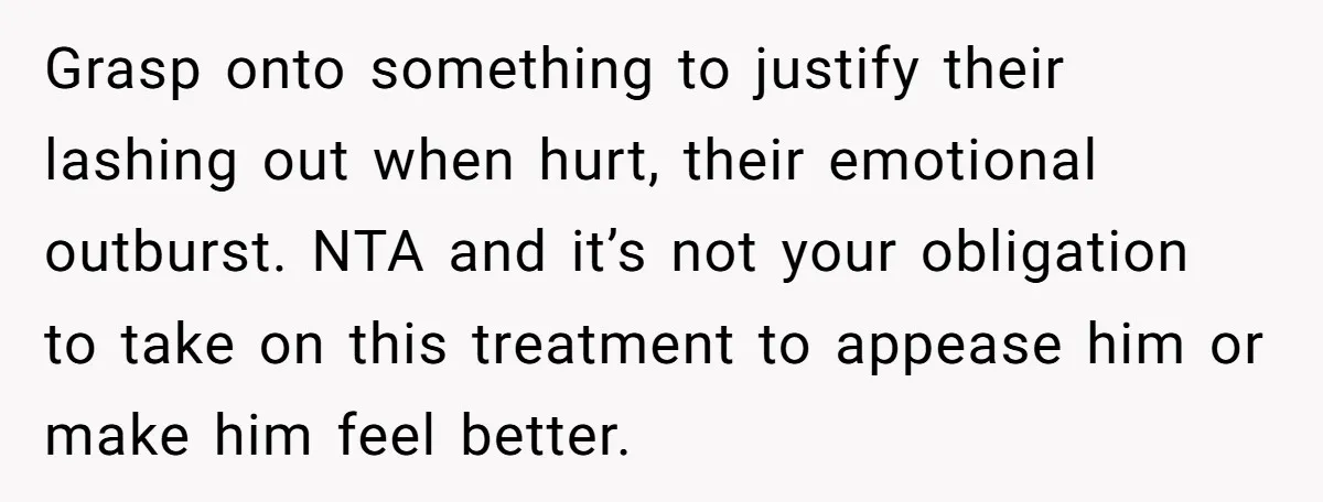 Grasp onto something to justify their lashing out when hurt, their emotional outburst. NTA and it’s not your obligation to take on this treatment to appease him or make him...