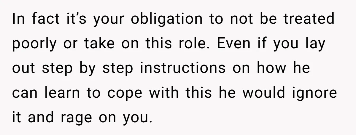 In fact it’s your obligation to not be treated poorly or take on this role. Even if you lay out step by step instructions on how he can learn to...