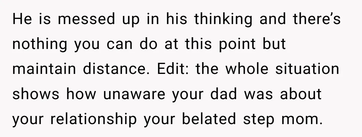 He is messed up in his thinking and there’s nothing you can do at this point but maintain distance. Edit: the whole situation shows how unaware your dad was about...