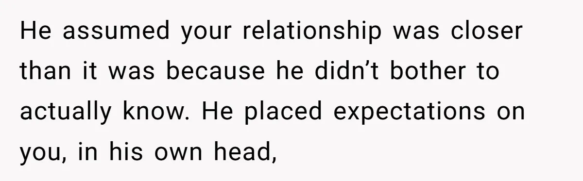 He assumed your relationship was closer than it was because he didn’t bother to actually know. He placed expectations on you, in his own head,