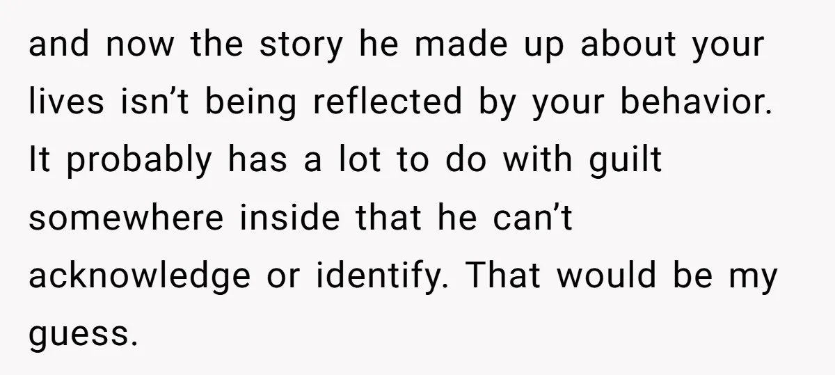 and now the story he made up about your lives isn’t being reflected by your behavior. It probably has a lot to do with guilt somewhere inside that he can’t...
