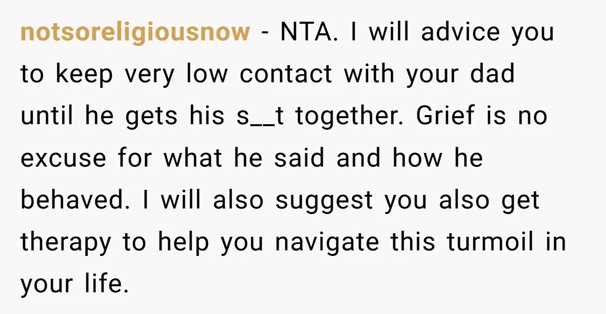 notsoreligiousnow − NTA. I will advice you to keep very low contact with your dad until he gets his s__t together. Grief is no excuse for what he said and...