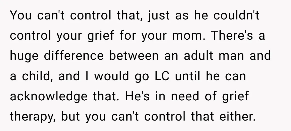 You can't control that, just as he couldn't control your grief for your mom. There's a huge difference between an adult man and a child, and I would go LC...