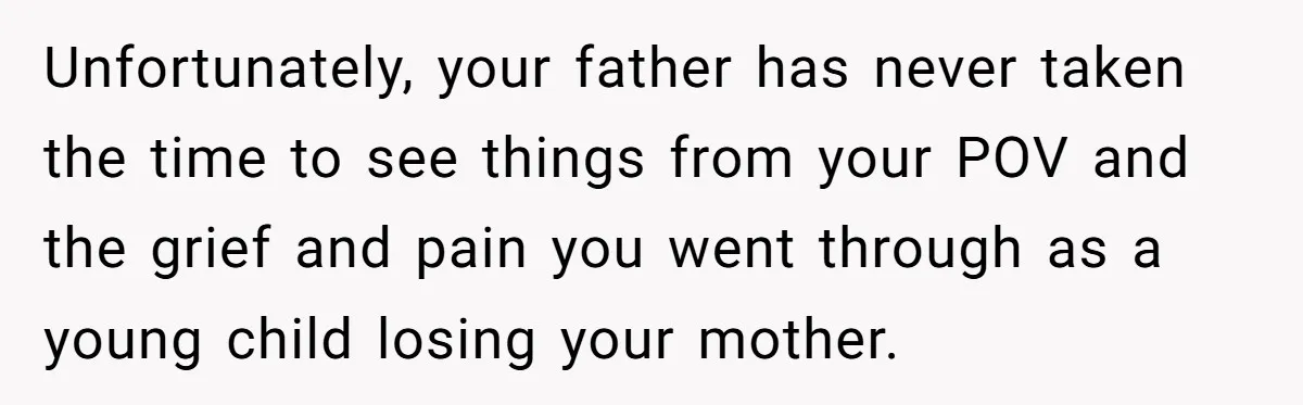 Unfortunately, your father has never taken the time to see things from your POV and the grief and pain you went through as a young child losing your mother.