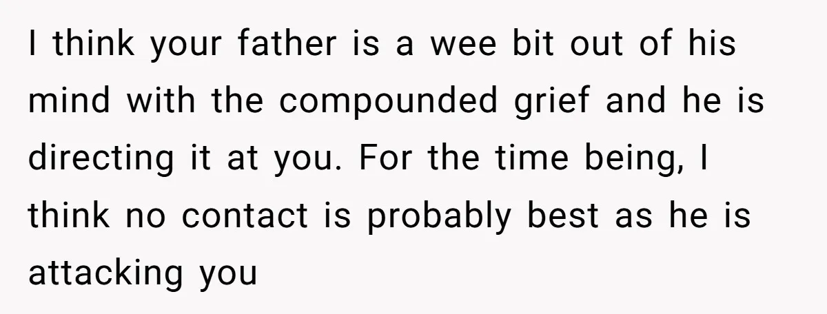 I think your father is a wee bit out of his mind with the compounded grief and he is directing it at you. For the time being, I think no...