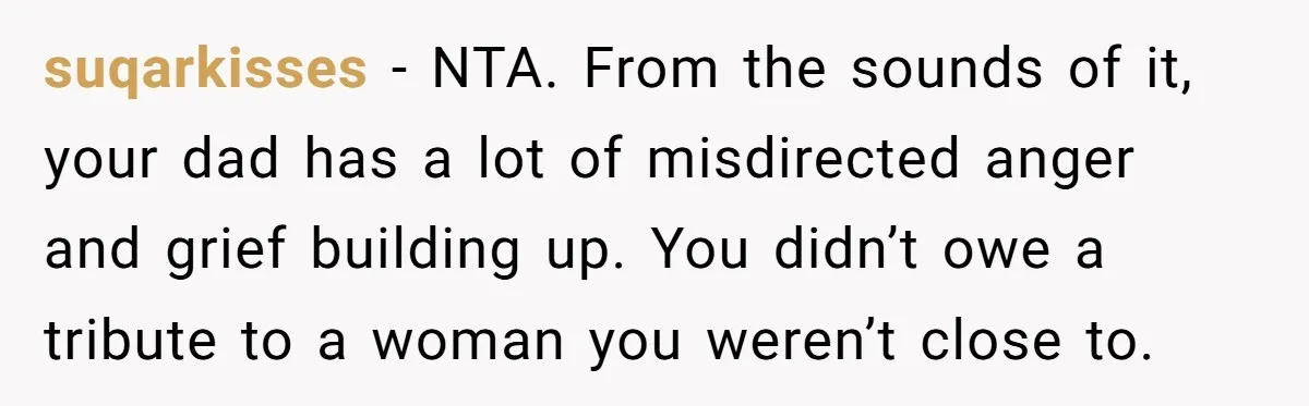 suqarkisses − NTA. From the sounds of it, your dad has a lot of misdirected anger and grief building up. You didn’t owe a tribute to a woman you weren’t...