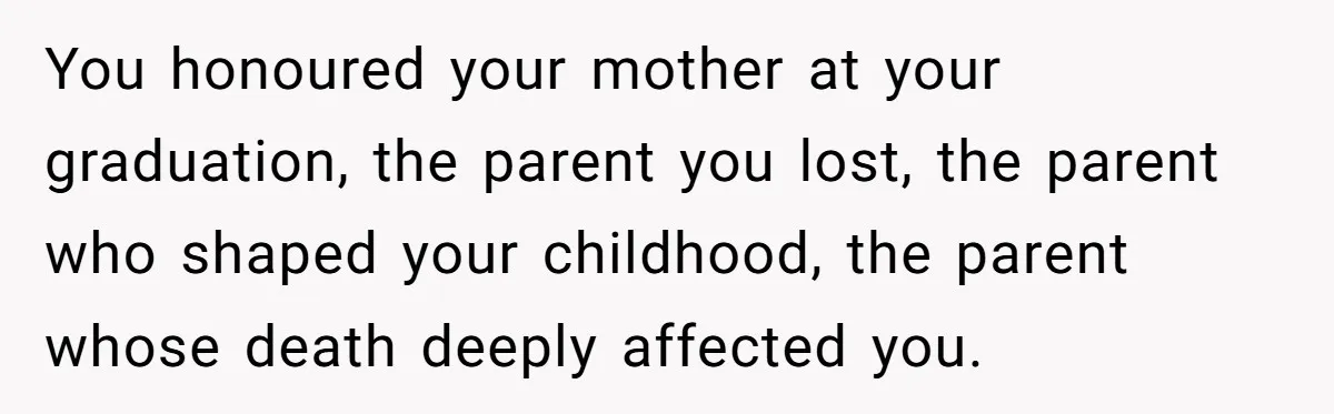 You honoured your mother at your graduation, the parent you lost, the parent who shaped your childhood, the parent whose death deeply affected you.