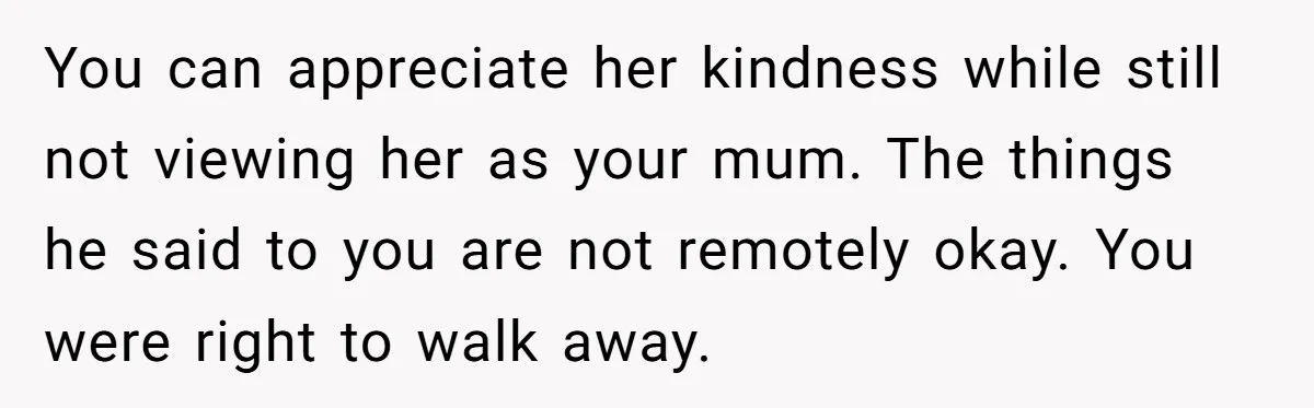 You can appreciate her kindness while still not viewing her as your mum. The things he said to you are not remotely okay. You were right to walk away.