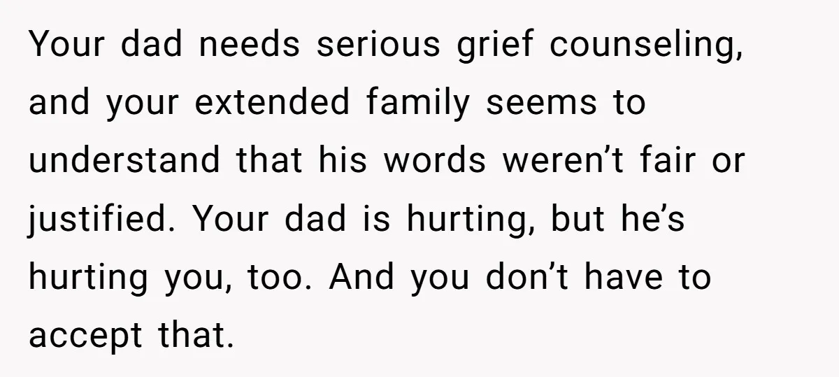 Your dad needs serious grief counseling, and your extended family seems to understand that his words weren’t fair or justified. Your dad is hurting, but he’s hurting you, too. And...