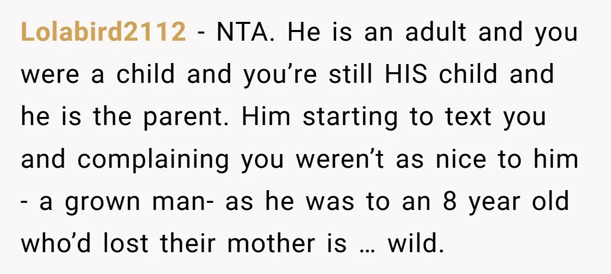 Lolabird2112 − NTA. He is an adult and you were a child and you’re still HIS child and he is the parent. Him starting to text you and complaining you...