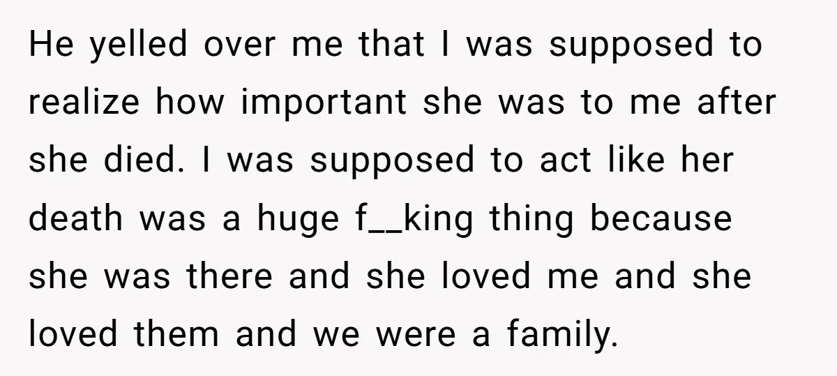 He yelled over me that I was supposed to realize how important she was to me after she died. I was supposed to act like her death was a huge...
