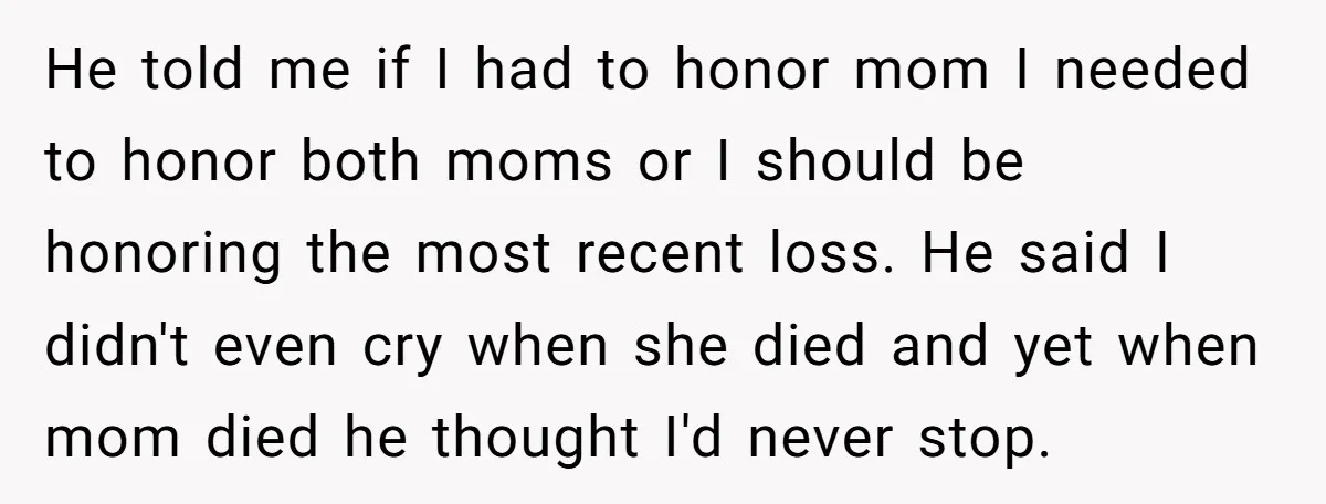 He told me if I had to honor mom I needed to honor both moms or I should be honoring the most recent loss. He said I didn't even cry...