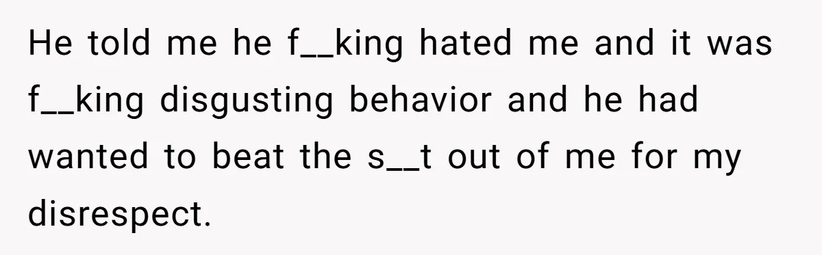 He told me he f__king hated me and it was f__king disgusting behavior and he had wanted to beat the s__t out of me for my disrespect.