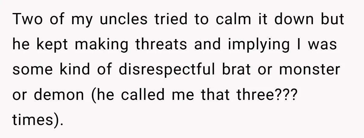 Two of my uncles tried to calm it down but he kept making threats and implying I was some kind of disrespectful brat or monster or demon (he called me...