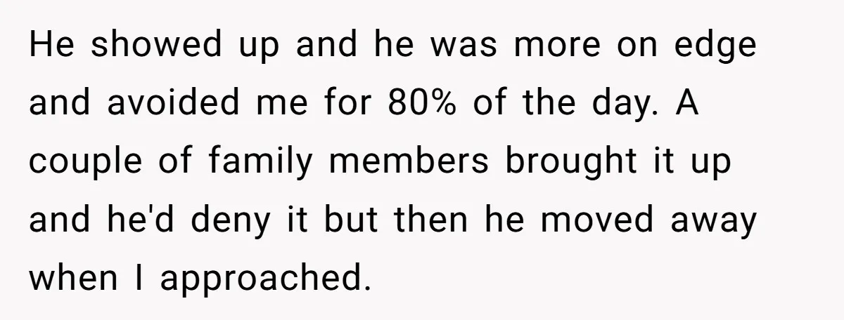 He showed up and he was more on edge and avoided me for 80% of the day. A couple of family members brought it up and he'd deny it but...
