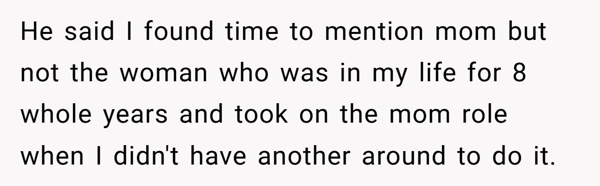 He said I found time to mention mom but not the woman who was in my life for 8 whole years and took on the mom role when I didn't...