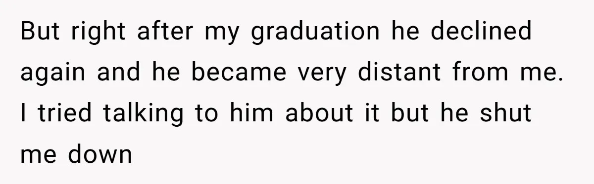 But right after my graduation he declined again and he became very distant from me. I tried talking to him about it but he shut me down