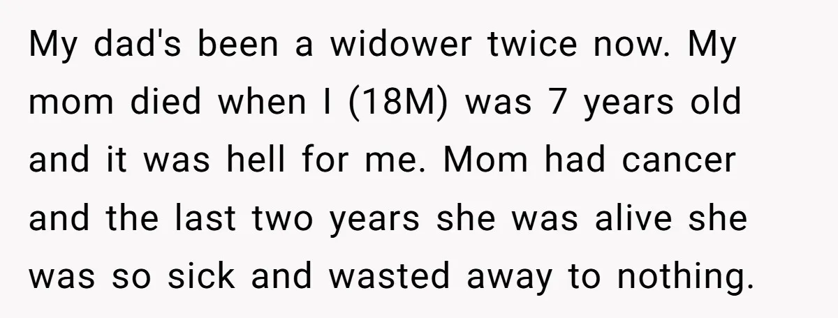 My dad's been a widower twice now. My mom died when I (18M) was 7 years old and it was hell for me. Mom had cancer and the last two...