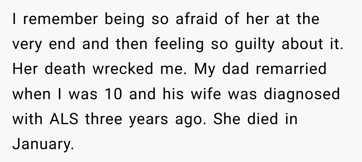 I remember being so afraid of her at the very end and then feeling so guilty about it. Her death wrecked me. My dad remarried when I was 10 and...