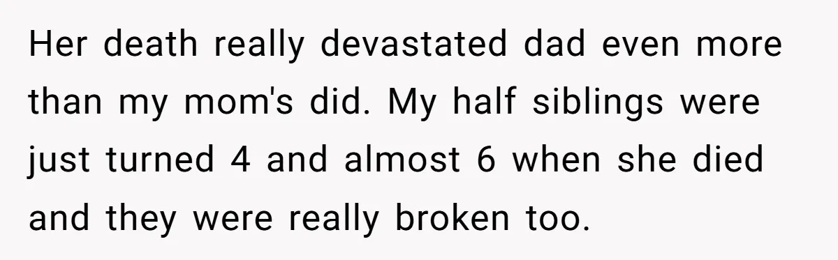 Her death really devastated dad even more than my mom's did. My half siblings were just turned 4 and almost 6 when she died and they were really broken too.