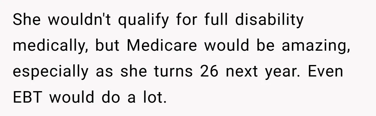 She wouldn't qualify for full disability medically, but Medicare would be amazing, especially as she turns 26 next year. Even EBT would do a lot.