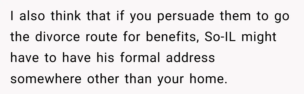 I also think that if you persuade them to go the divorce route for benefits, So-IL might have to have his formal address somewhere other than your home.