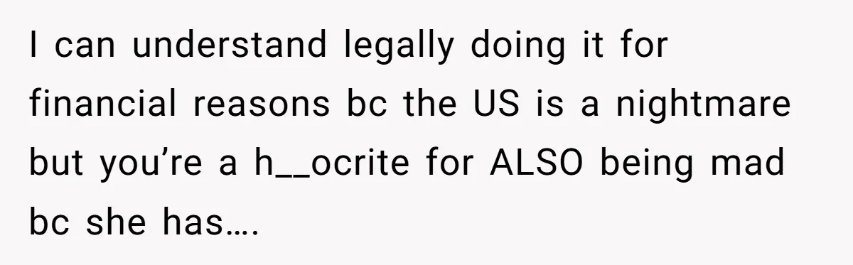 I can understand legally doing it for financial reasons bc the US is a nightmare but you’re a h__ocrite for ALSO being mad bc she has….