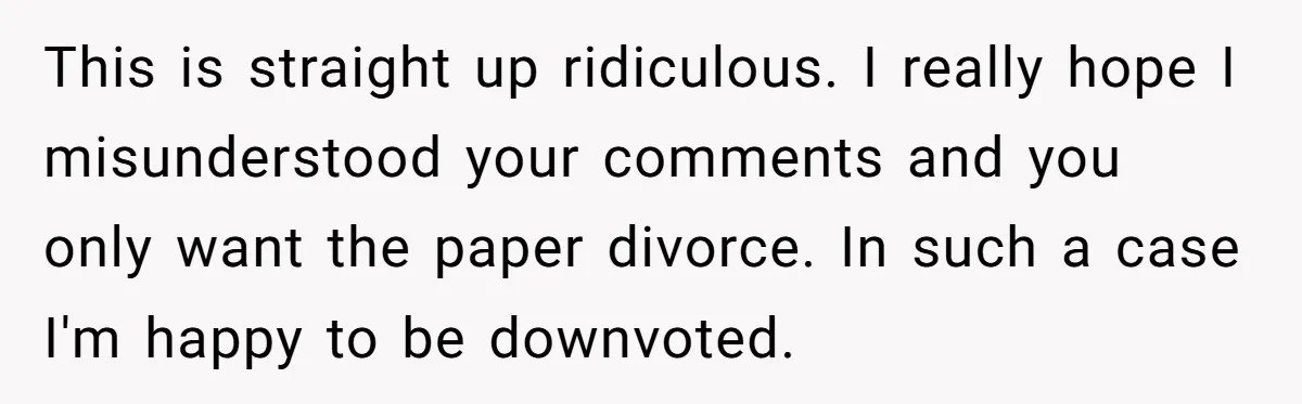 This is straight up ridiculous. I really hope I misunderstood your comments and you only want the paper divorce. In such a case I'm happy to be downvoted.