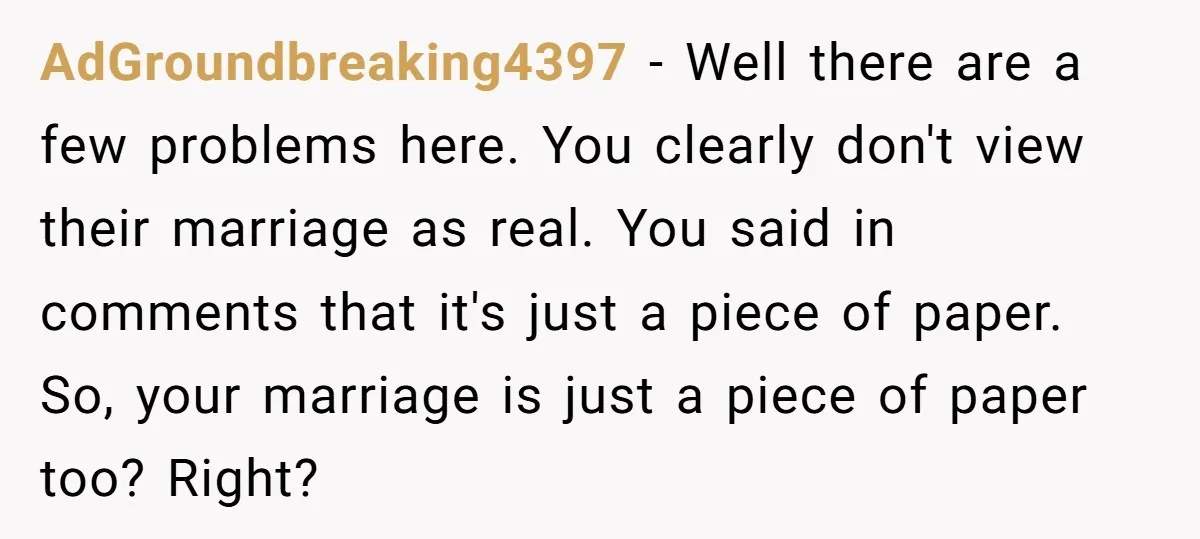 AdGroundbreaking4397 − Well there are a few problems here. You clearly don't view their marriage as real. You said in comments that it's just a piece of paper. So, your...