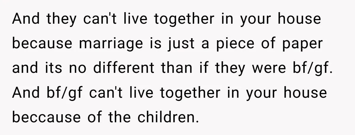 And they can't live together in your house because marriage is just a piece of paper and its no different than if they were bf/gf. And bf/gf can't live together...