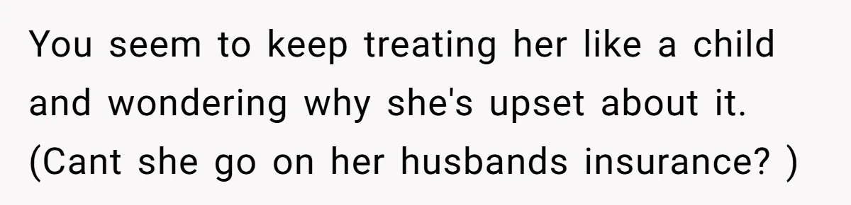 You seem to keep treating her like a child and wondering why she's upset about it. (Cant she go on her husbands insurance? )