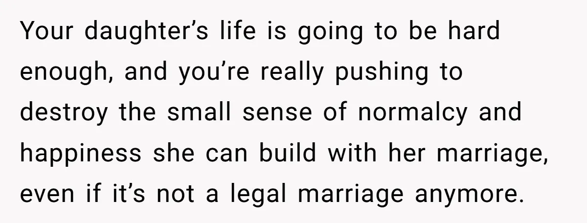 Your daughter’s life is going to be hard enough, and you’re really pushing to destroy the small sense of normalcy and happiness she can build with her marriage, even if...