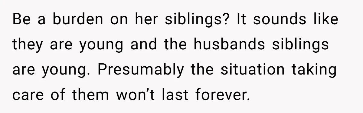 Be a burden on her siblings? It sounds like they are young and the husbands siblings are young. Presumably the situation taking care of them won’t last forever.