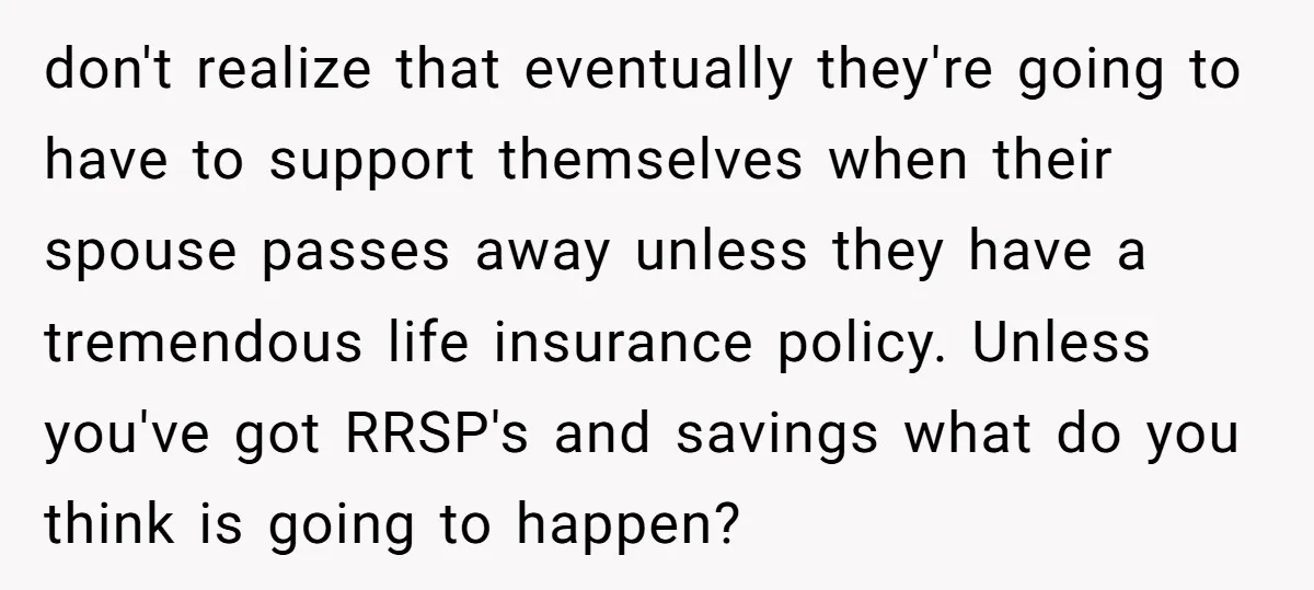 don't realize that eventually they're going to have to support themselves when their spouse passes away unless they have a tremendous life insurance policy. Unless you've got RRSP's and savings...