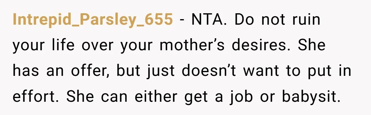 Intrepid_Parsley_655 − NTA. Do not ruin your life over your mother’s desires. She has an offer, but just doesn’t want to put in effort. She can either get a job...