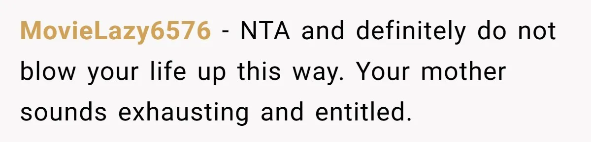 MovieLazy6576 − NTA and definitely do not blow your life up this way. Your mother sounds exhausting and entitled.