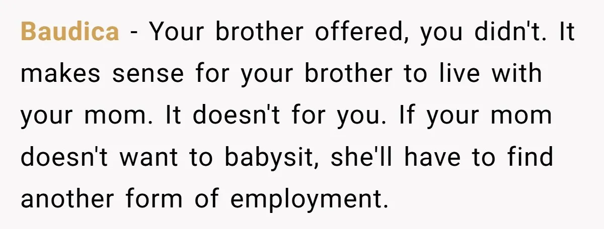 Baudica − Your brother offered, you didn't. It makes sense for your brother to live with your mom. It doesn't for you. If your mom doesn't want to babysit, she'll...