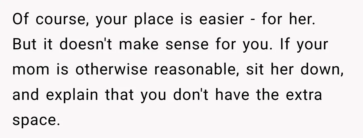 Of course, your place is easier - for her. But it doesn't make sense for you. If your mom is otherwise reasonable, sit her down, and explain that you don't...