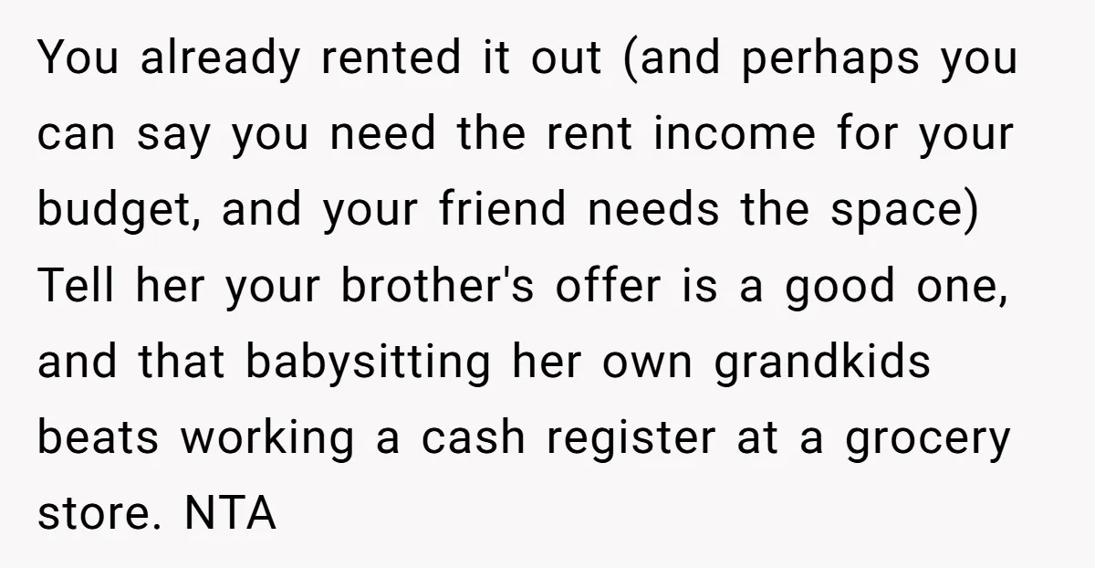 You already rented it out (and perhaps you can say you need the rent income for your budget, and your friend needs the space) Tell her your brother's offer is...