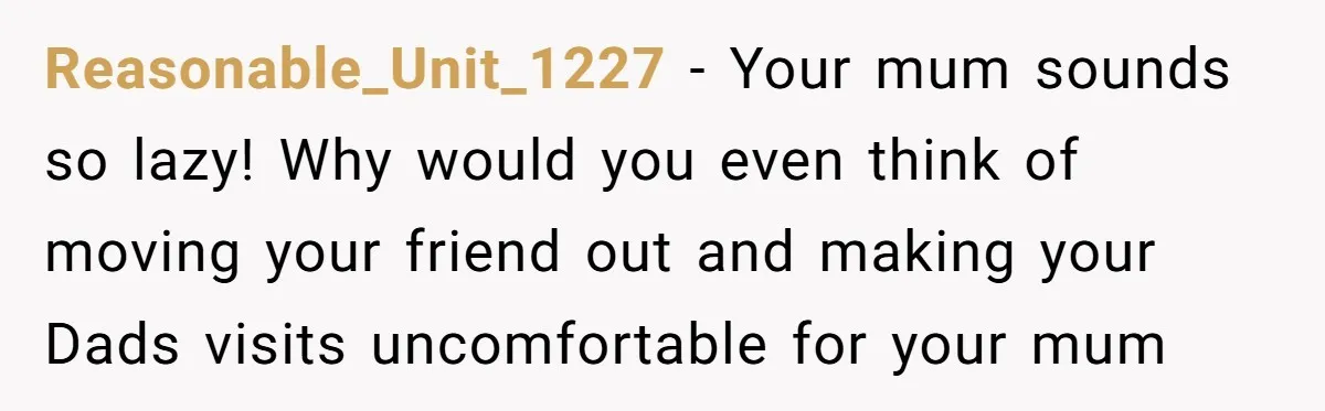 Reasonable_Unit_1227 − Your mum sounds so lazy! Why would you even think of moving your friend out and making your Dads visits uncomfortable for your mum