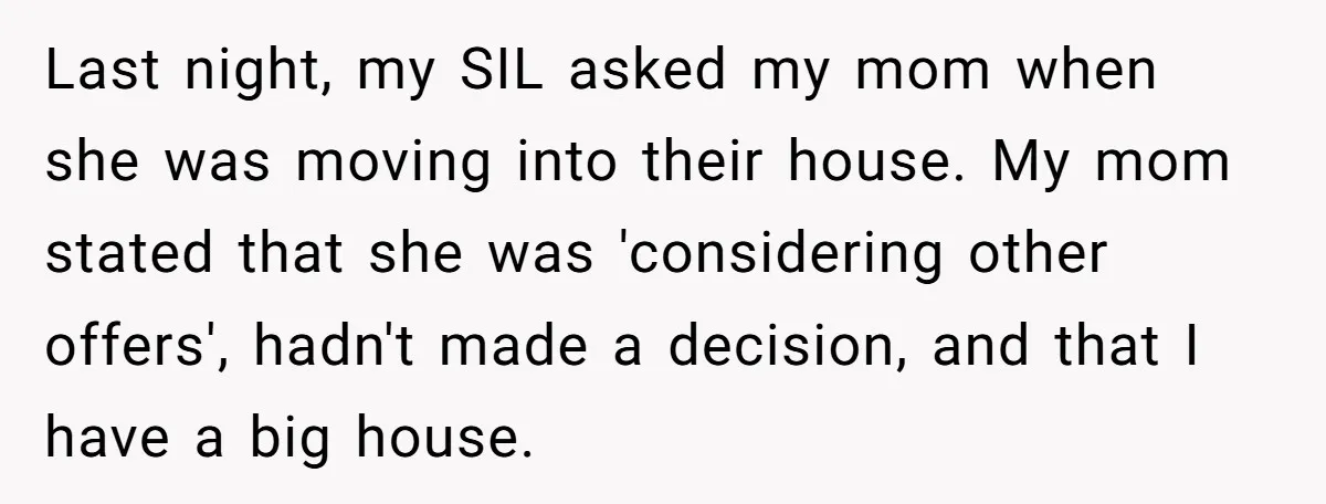 Last night, my SIL asked my mom when she was moving into their house. My mom stated that she was 'considering other offers', hadn't made a decision, and that I...