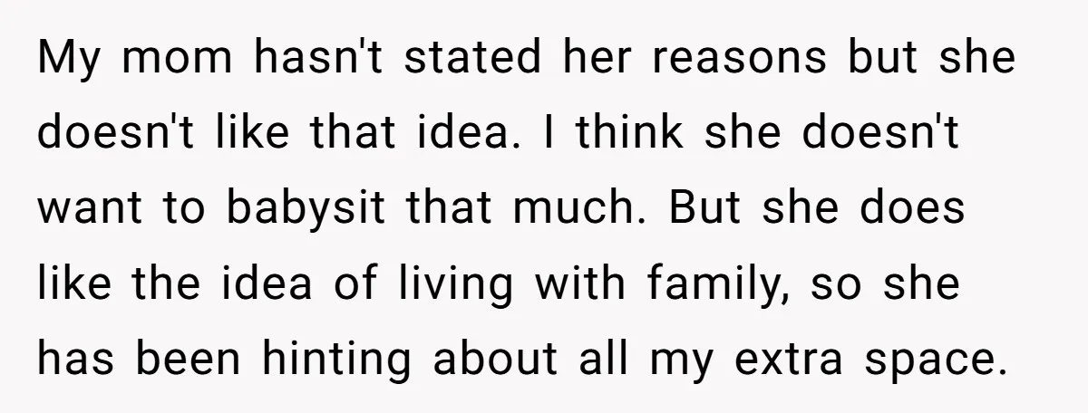 My mom hasn't stated her reasons but she doesn't like that idea. I think she doesn't want to babysit that much. But she does like the idea of living with...